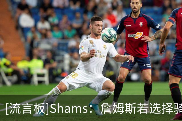 [流言板]Shams：詹姆斯若选择骑热勇狼76任意一队&都只能拿老将底薪